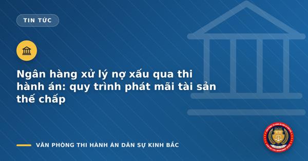 Ngân hàng xử lý nợ xấu qua thi hành án: quy trình phát mãi tài sản thế chấp