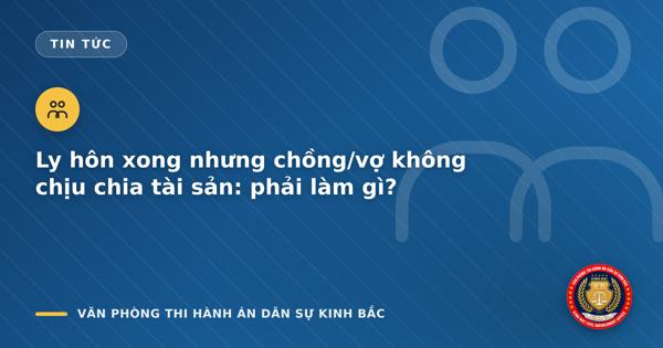 Ly hôn xong nhưng chồng/vợ không chịu chia tài sản: phải làm gì?