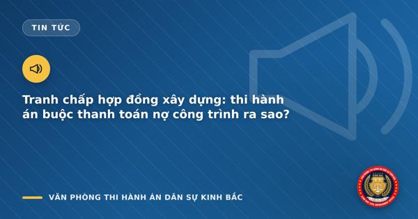 Tranh chấp hợp đồng xây dựng: thi hành án buộc thanh toán nợ công trình ra sao?